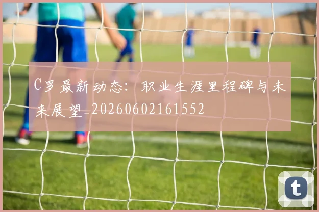 C罗最新动态：职业生涯里程碑与未来展望_20260602161552