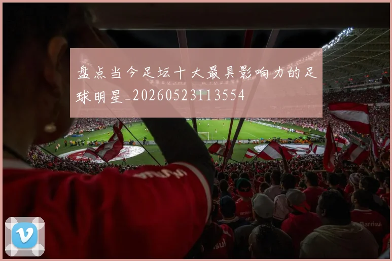 盘点当今足坛十大最具影响力的足球明星_20260523113554