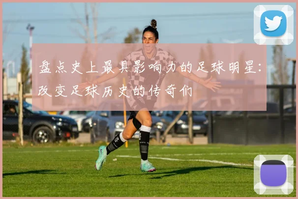 盘点史上最具影响力的足球明星:改变足球历史的传奇们