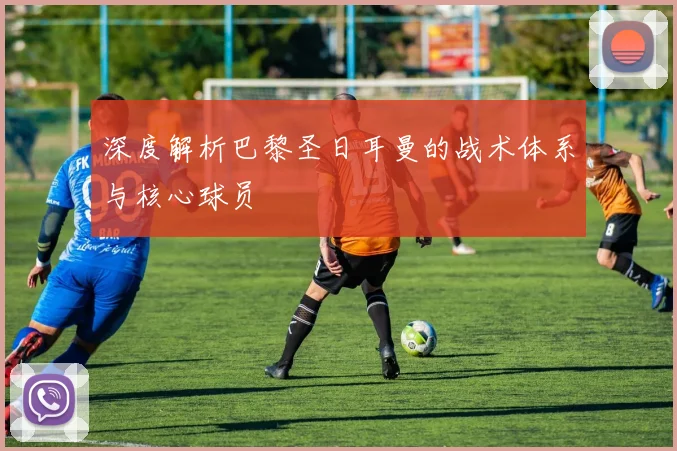 深度解析巴黎圣日耳曼的战术体系与核心球员