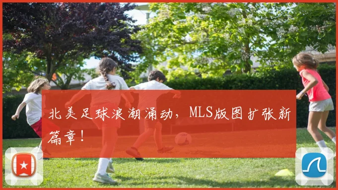 北美足球浪潮涌动，MLS版图扩张新篇章！